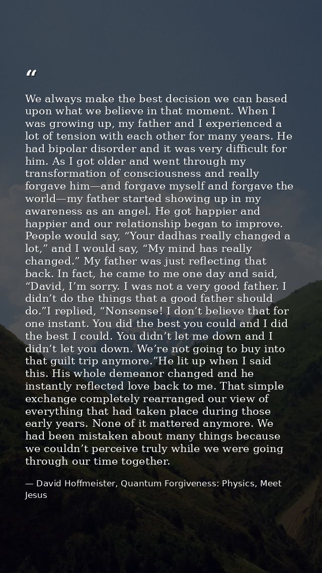 We always make the best decision we can based upon what we believe in that moment. When I was growing up, my father and  — David Hoffmeister, Quantum Forgiveness: Physics, Meet Jesus