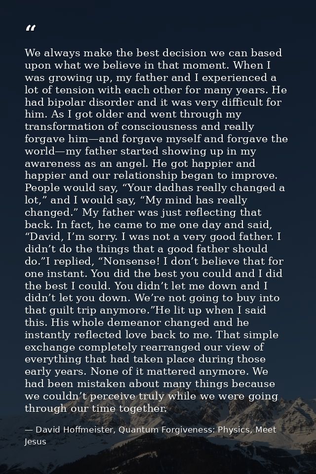 We always make the best decision we can based upon what we believe in that moment. When I was growing up, my father and  — David Hoffmeister, Quantum Forgiveness: Physics, Meet Jesus