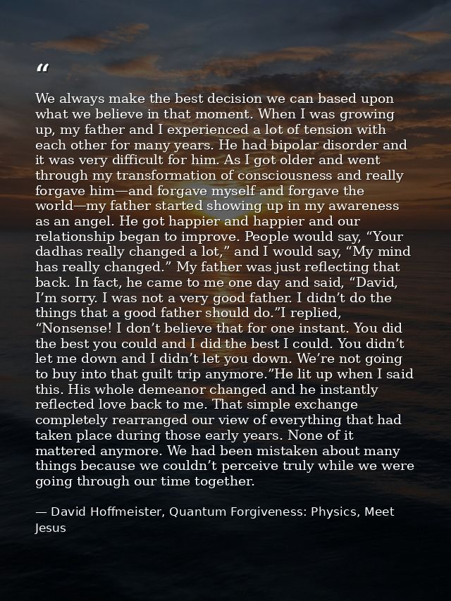 We always make the best decision we can based upon what we believe in that moment. When I was growing up, my father and  — David Hoffmeister, Quantum Forgiveness: Physics, Meet Jesus