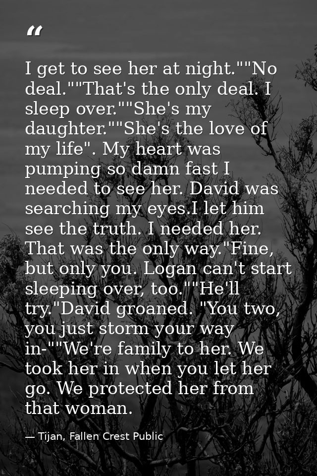 I get to see her at night.""No deal.""That's the only deal. I sleep over.""She's my daughter.""She's the love of my life — Tijan, Fallen Crest Public
