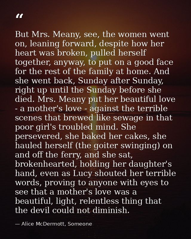 But Mrs. Meany, see, the women went on, leaning forward, despite how her heart was broken, pulled herself together, anyw — Alice McDermott, Someone