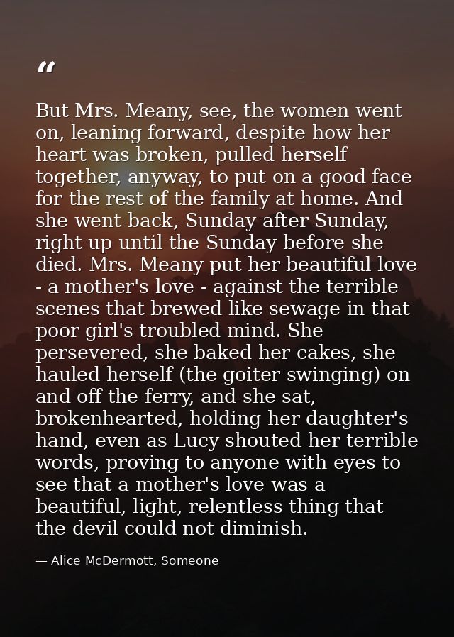 But Mrs. Meany, see, the women went on, leaning forward, despite how her heart was broken, pulled herself together, anyw — Alice McDermott, Someone