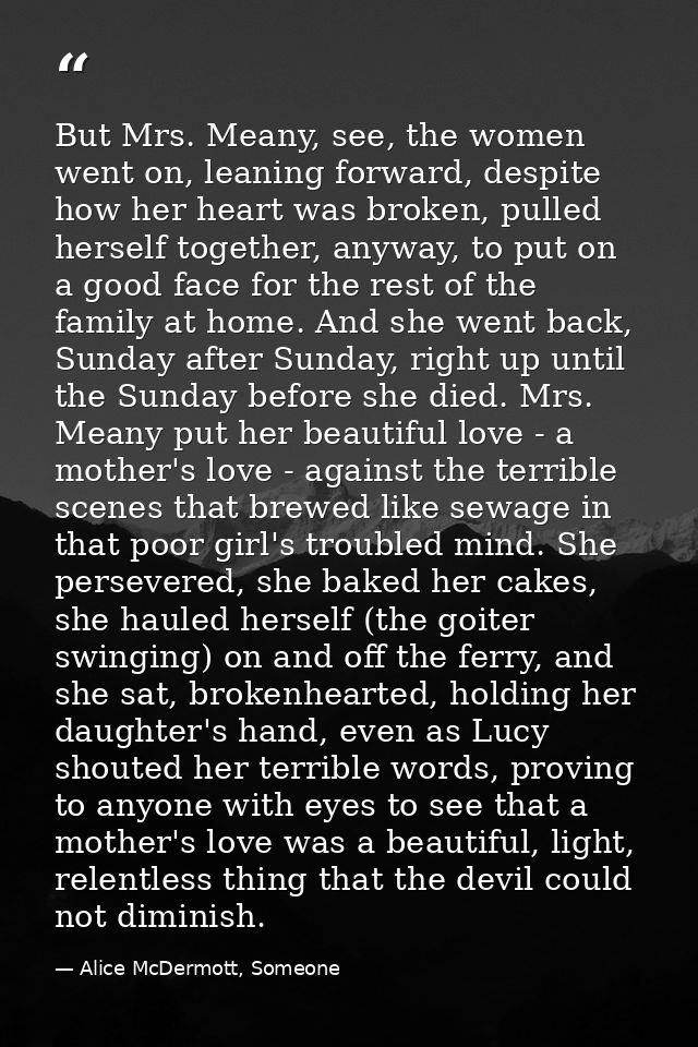 But Mrs. Meany, see, the women went on, leaning forward, despite how her heart was broken, pulled herself together, anyw — Alice McDermott, Someone