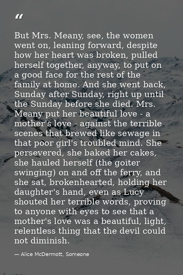 But Mrs. Meany, see, the women went on, leaning forward, despite how her heart was broken, pulled herself together, anyw — Alice McDermott, Someone