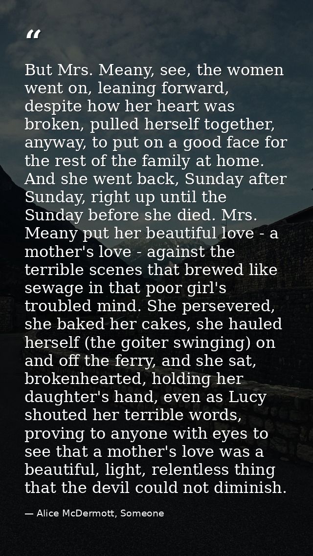 But Mrs. Meany, see, the women went on, leaning forward, despite how her heart was broken, pulled herself together, anyw — Alice McDermott, Someone