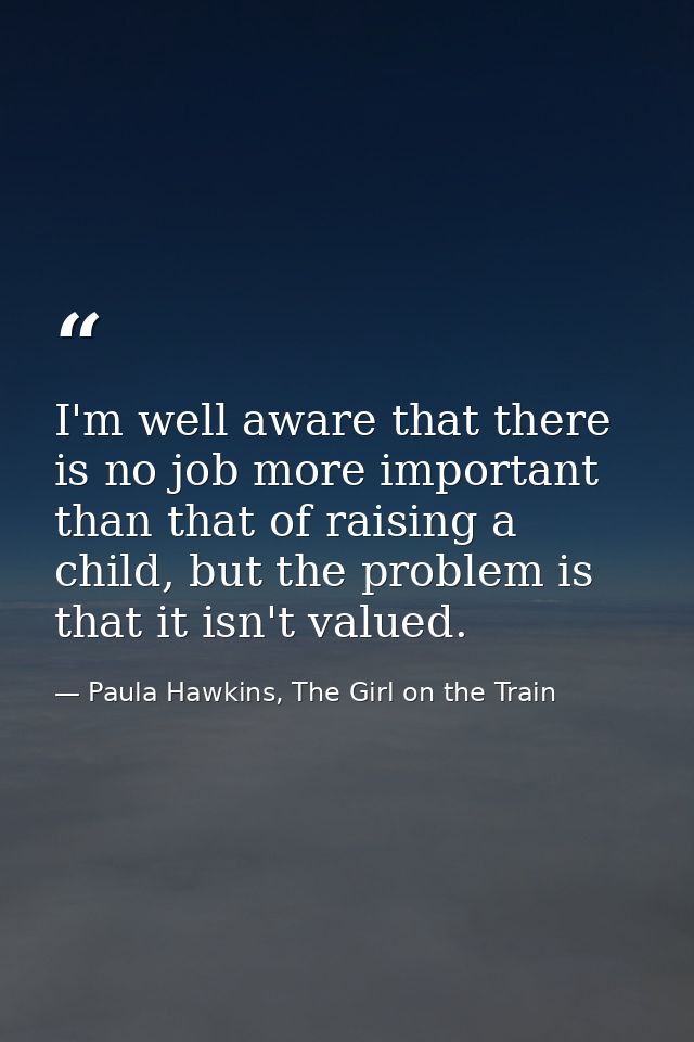 I'm well aware that there is no job more important than that of raising a child, but the problem is that it isn't valued — Paula Hawkins, The Girl on the Train