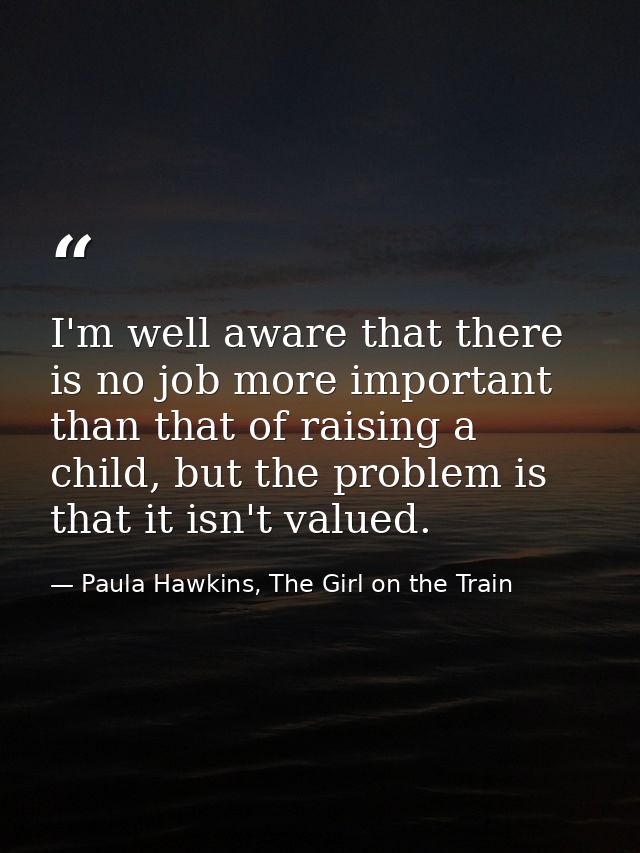 I'm well aware that there is no job more important than that of raising a child, but the problem is that it isn't valued — Paula Hawkins, The Girl on the Train