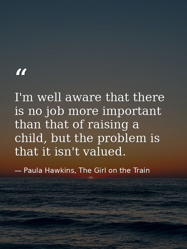I'm well aware that there is no job more important than that of raising a child, but the problem is that it isn't valued — Paula Hawkins, The Girl on the Train