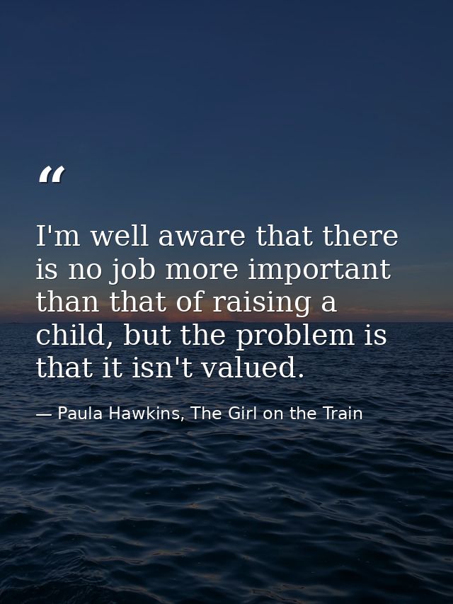 I'm well aware that there is no job more important than that of raising a child, but the problem is that it isn't valued — Paula Hawkins, The Girl on the Train