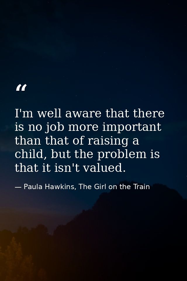 I'm well aware that there is no job more important than that of raising a child, but the problem is that it isn't valued — Paula Hawkins, The Girl on the Train