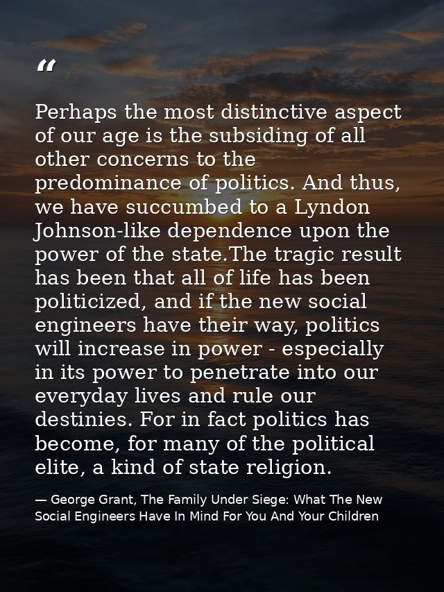 Perhaps the most distinctive aspect of our age is the subsiding of all other concerns to the predominance of politics. A — George Grant, The Family Under Siege: What The New Social Engineers Have In Mind For You And Your Children