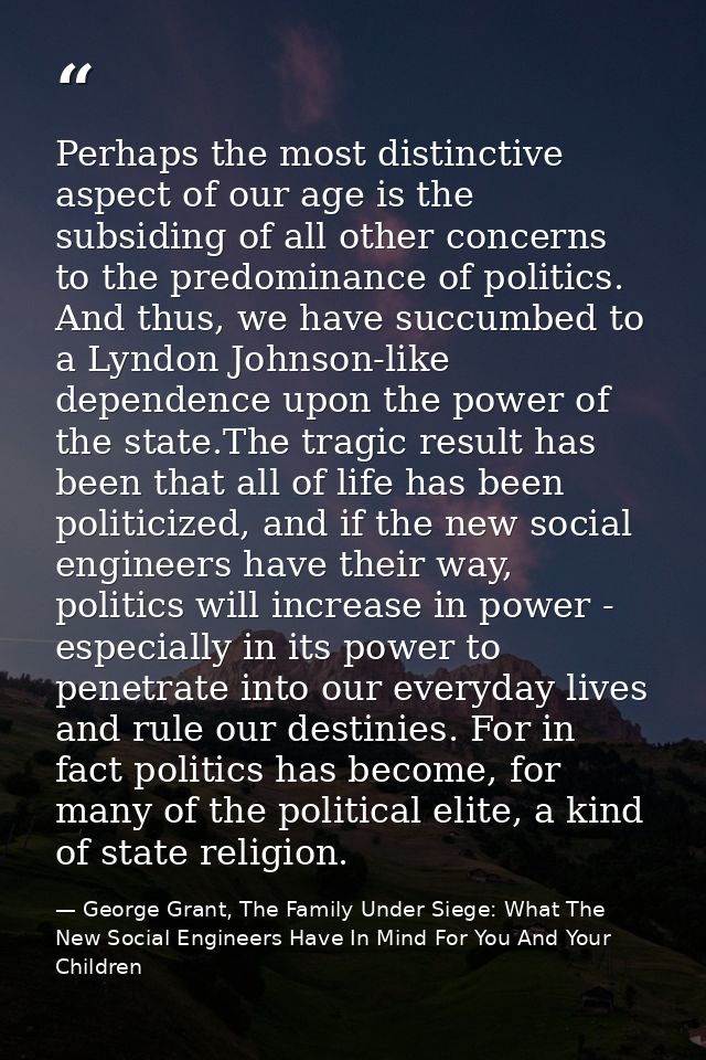 Perhaps the most distinctive aspect of our age is the subsiding of all other concerns to the predominance of politics. A — George Grant, The Family Under Siege: What The New Social Engineers Have In Mind For You And Your Children
