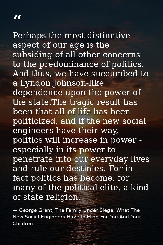 Perhaps the most distinctive aspect of our age is the subsiding of all other concerns to the predominance of politics. A — George Grant, The Family Under Siege: What The New Social Engineers Have In Mind For You And Your Children