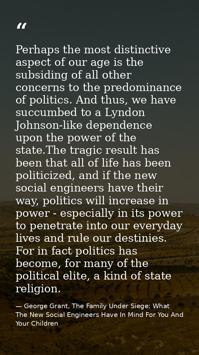 Perhaps the most distinctive aspect of our age is the subsiding of all other concerns to the predominance of politics. A — George Grant, The Family Under Siege: What The New Social Engineers Have In Mind For You And Your Children