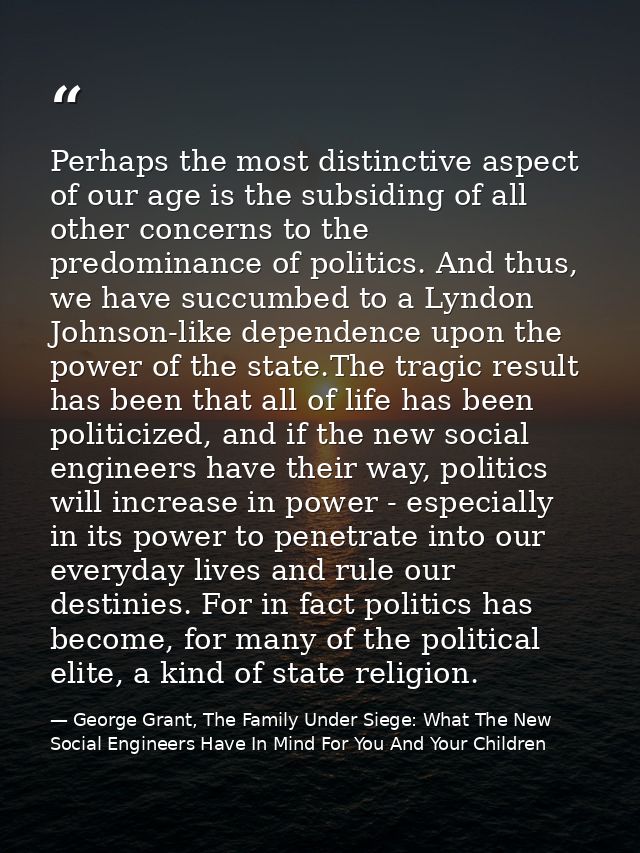Perhaps the most distinctive aspect of our age is the subsiding of all other concerns to the predominance of politics. A — George Grant, The Family Under Siege: What The New Social Engineers Have In Mind For You And Your Children