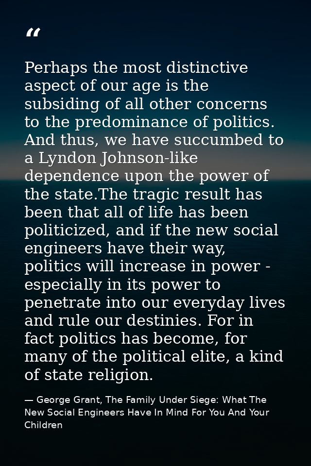 Perhaps the most distinctive aspect of our age is the subsiding of all other concerns to the predominance of politics. A — George Grant, The Family Under Siege: What The New Social Engineers Have In Mind For You And Your Children