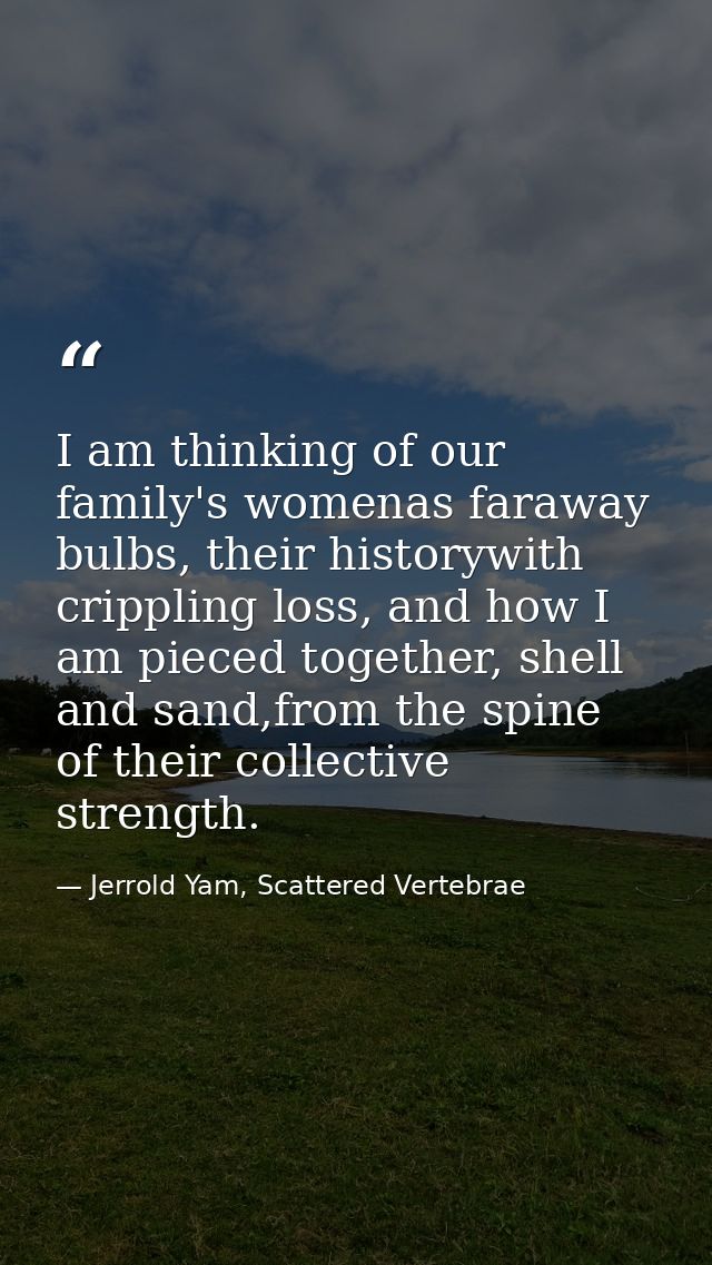 I am thinking of our family's womenas faraway bulbs, their historywith crippling loss, and how I am pieced together, she — Jerrold Yam, Scattered Vertebrae