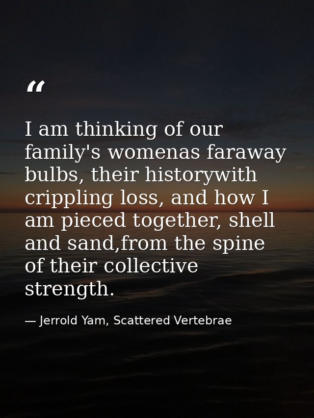 I am thinking of our family's womenas faraway bulbs, their historywith crippling loss, and how I am pieced together, she — Jerrold Yam, Scattered Vertebrae