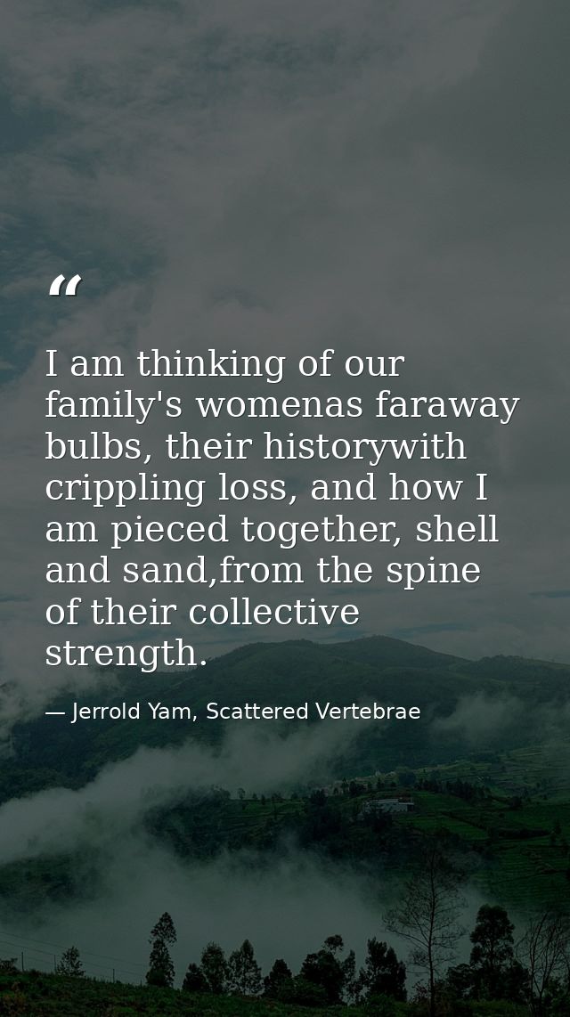 I am thinking of our family's womenas faraway bulbs, their historywith crippling loss, and how I am pieced together, she — Jerrold Yam, Scattered Vertebrae