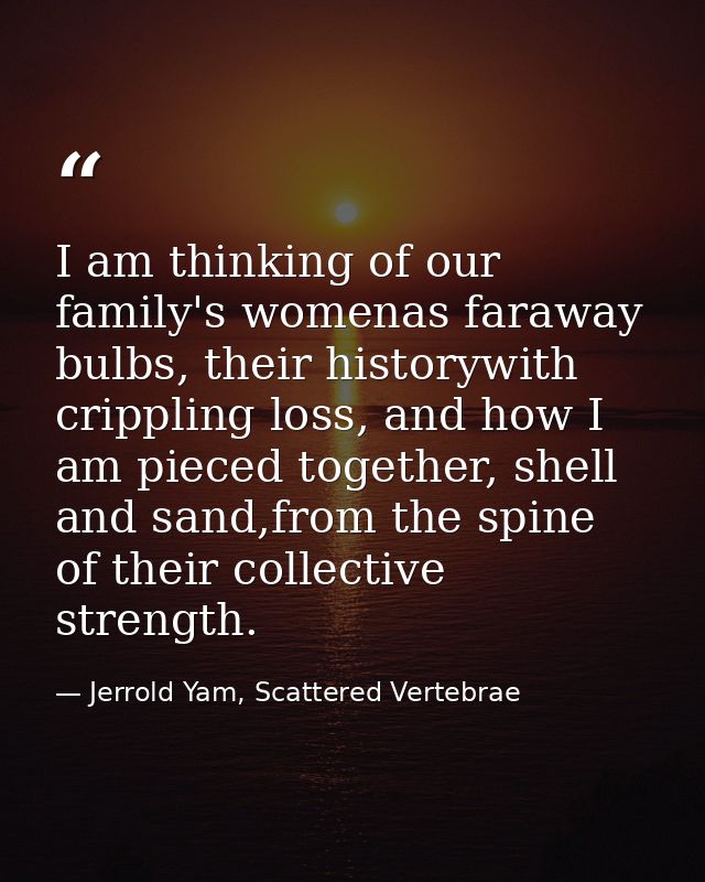I am thinking of our family's womenas faraway bulbs, their historywith crippling loss, and how I am pieced together, she — Jerrold Yam, Scattered Vertebrae