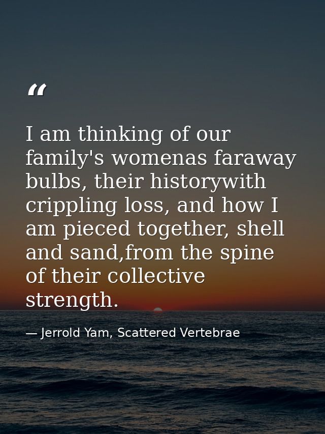 I am thinking of our family's womenas faraway bulbs, their historywith crippling loss, and how I am pieced together, she — Jerrold Yam, Scattered Vertebrae