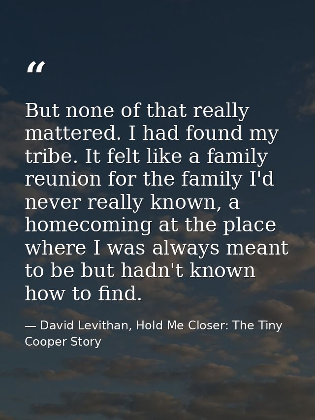 But none of that really mattered. I had found my tribe. It felt like a family reunion for the family I'd never really kn — David Levithan, Hold Me Closer: The Tiny Cooper Story