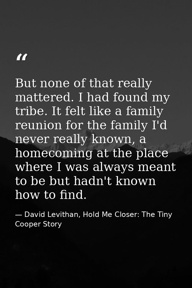 But none of that really mattered. I had found my tribe. It felt like a family reunion for the family I'd never really kn — David Levithan, Hold Me Closer: The Tiny Cooper Story