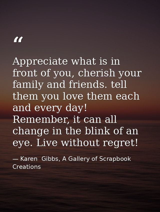 Appreciate what is in front of you, cherish your family and friends. tell them you love them each and every day! Remembe — Karen  Gibbs, A Gallery of Scrapbook Creations