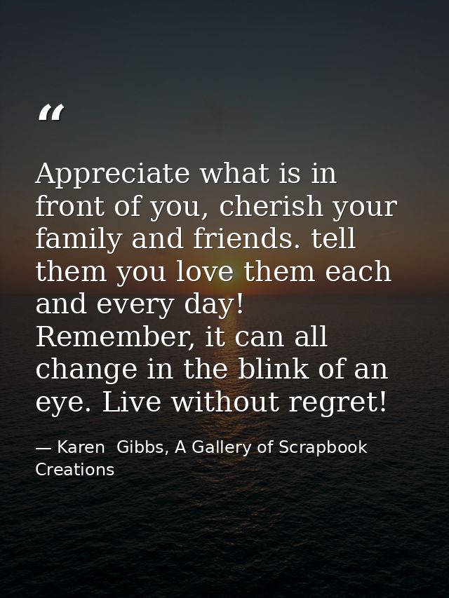 Appreciate what is in front of you, cherish your family and friends. tell them you love them each and every day! Remembe — Karen  Gibbs, A Gallery of Scrapbook Creations