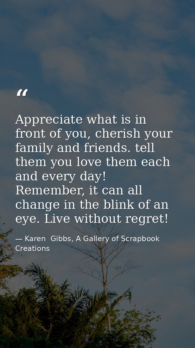 Appreciate what is in front of you, cherish your family and friends. tell them you love them each and every day! Remembe — Karen  Gibbs, A Gallery of Scrapbook Creations