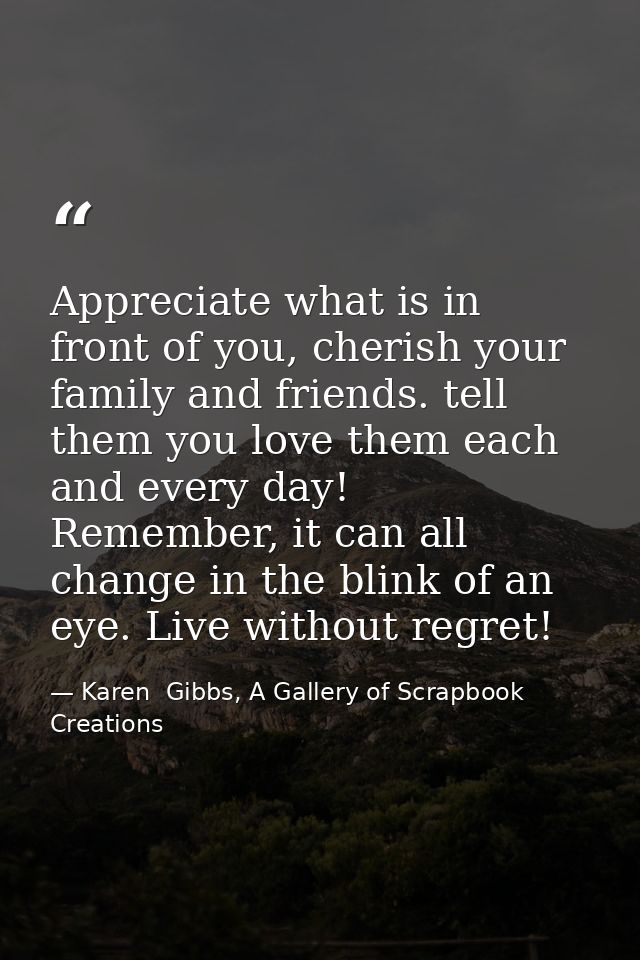 Appreciate what is in front of you, cherish your family and friends. tell them you love them each and every day! Remembe — Karen  Gibbs, A Gallery of Scrapbook Creations