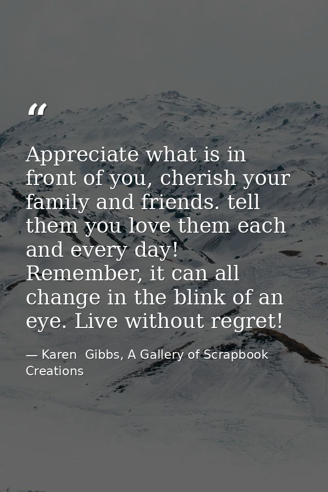 Appreciate what is in front of you, cherish your family and friends. tell them you love them each and every day! Remembe — Karen  Gibbs, A Gallery of Scrapbook Creations