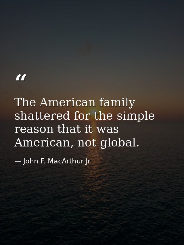 The American family shattered for the simple reason that it was American, not global. — John F. MacArthur Jr.
