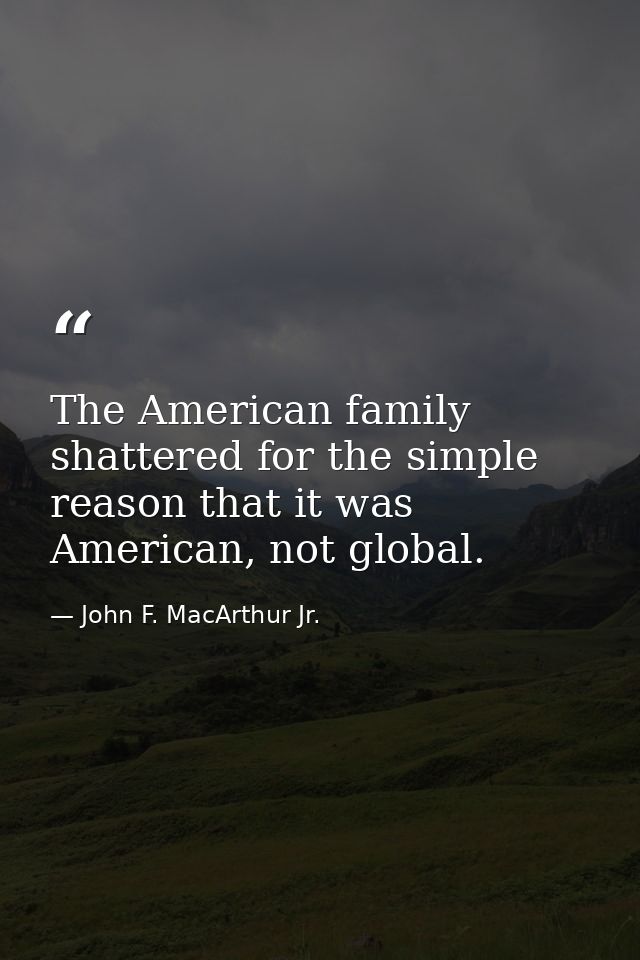 The American family shattered for the simple reason that it was American, not global. — John F. MacArthur Jr.