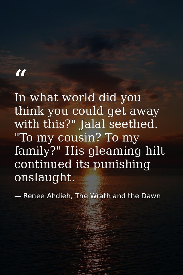 In what world did you think you could get away with this?" Jalal seethed. "To my cousin? To my family?" His gleaming hil — Renee Ahdieh, The Wrath and the Dawn