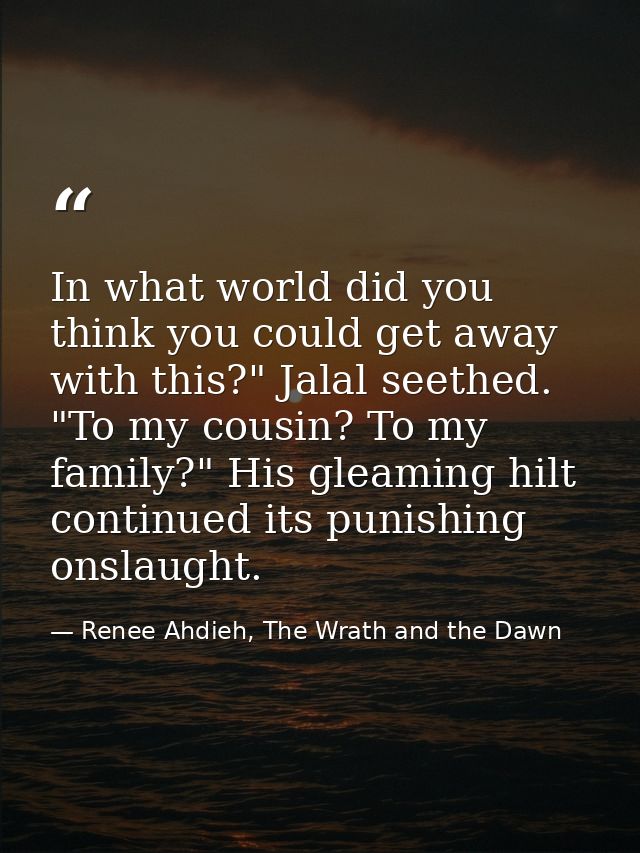 In what world did you think you could get away with this?" Jalal seethed. "To my cousin? To my family?" His gleaming hil — Renee Ahdieh, The Wrath and the Dawn