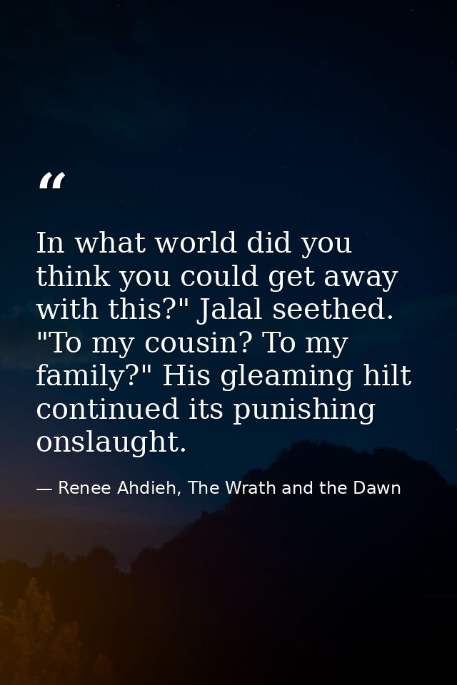 In what world did you think you could get away with this?" Jalal seethed. "To my cousin? To my family?" His gleaming hil — Renee Ahdieh, The Wrath and the Dawn