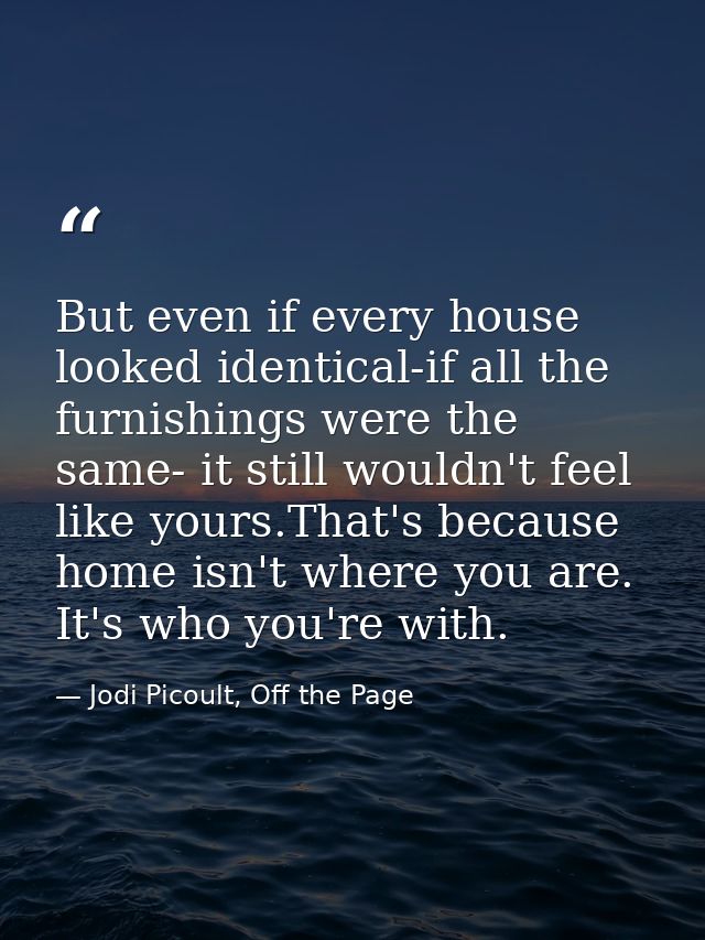 But even if every house looked identical-if all the furnishings were the same- it still wouldn't feel like yours.That's  — Jodi Picoult, Off the Page