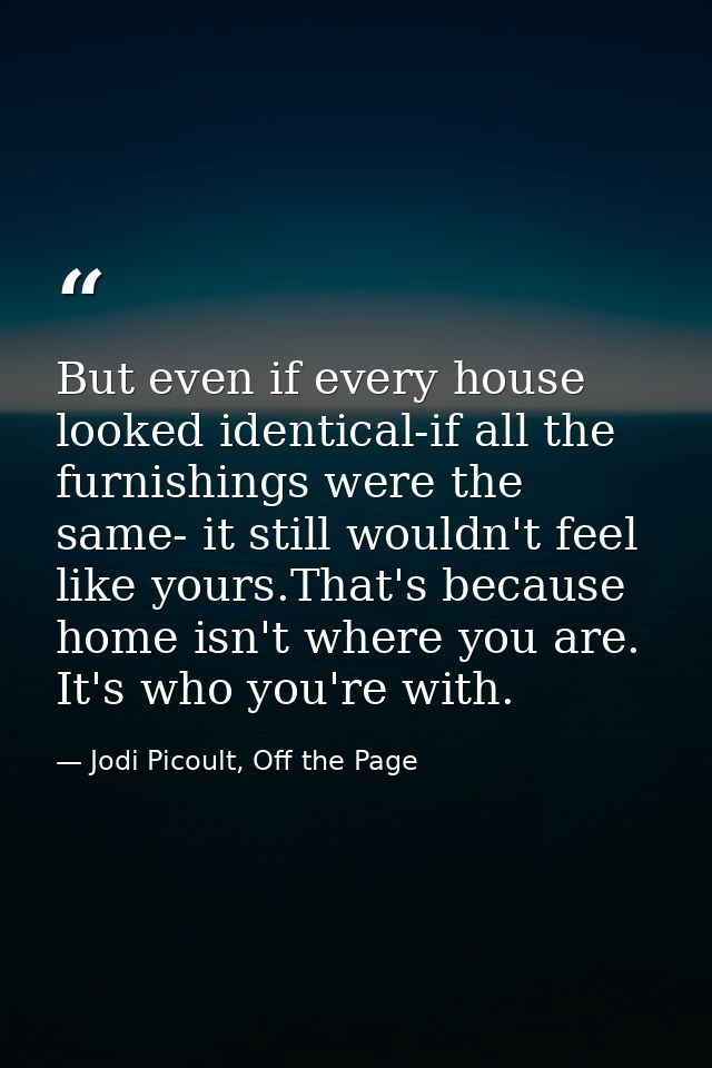 But even if every house looked identical-if all the furnishings were the same- it still wouldn't feel like yours.That's  — Jodi Picoult, Off the Page