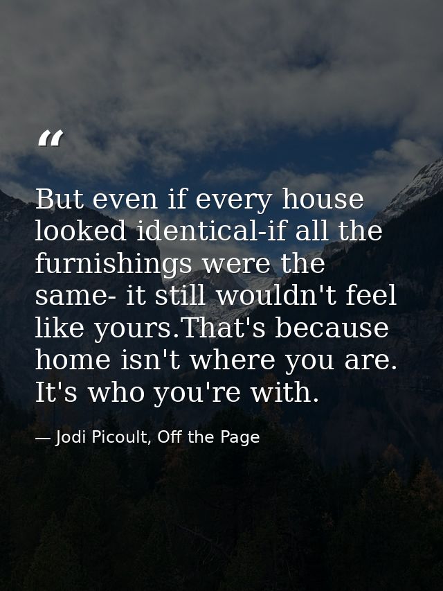 But even if every house looked identical-if all the furnishings were the same- it still wouldn't feel like yours.That's  — Jodi Picoult, Off the Page