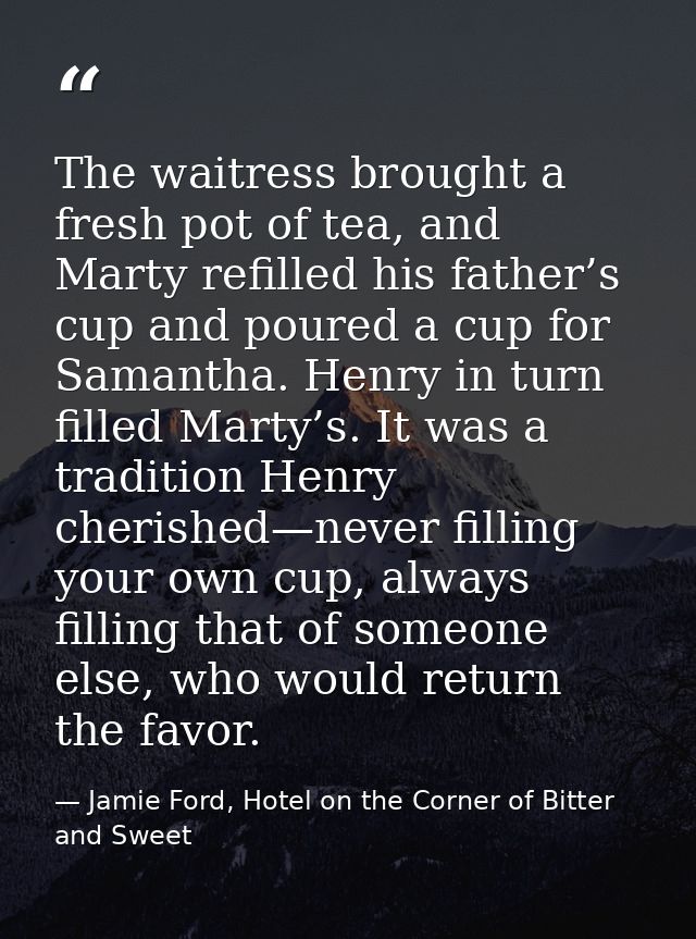 The waitress brought a fresh pot of tea, and Marty refilled his father’s cup and poured a cup for Samantha. Henry in tur — Jamie Ford, Hotel on the Corner of Bitter and Sweet