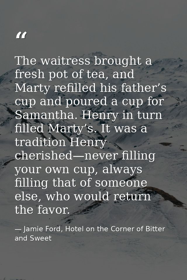 The waitress brought a fresh pot of tea, and Marty refilled his father’s cup and poured a cup for Samantha. Henry in tur — Jamie Ford, Hotel on the Corner of Bitter and Sweet