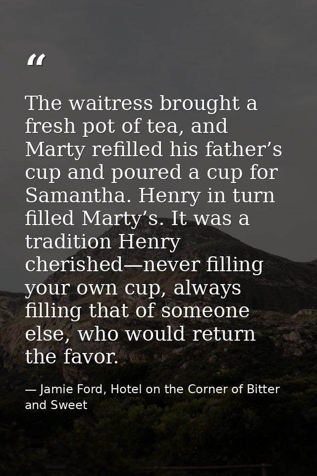 The waitress brought a fresh pot of tea, and Marty refilled his father’s cup and poured a cup for Samantha. Henry in tur — Jamie Ford, Hotel on the Corner of Bitter and Sweet