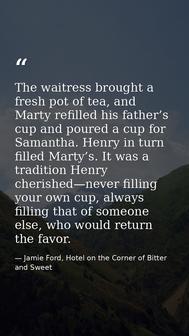 The waitress brought a fresh pot of tea, and Marty refilled his father’s cup and poured a cup for Samantha. Henry in tur — Jamie Ford, Hotel on the Corner of Bitter and Sweet