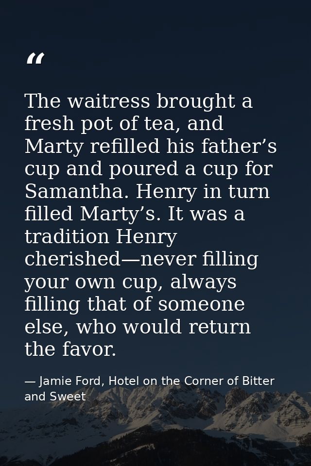 The waitress brought a fresh pot of tea, and Marty refilled his father’s cup and poured a cup for Samantha. Henry in tur — Jamie Ford, Hotel on the Corner of Bitter and Sweet