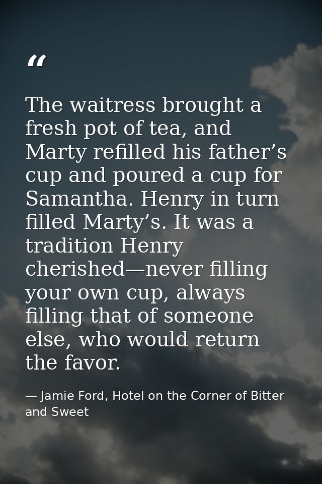 The waitress brought a fresh pot of tea, and Marty refilled his father’s cup and poured a cup for Samantha. Henry in tur — Jamie Ford, Hotel on the Corner of Bitter and Sweet