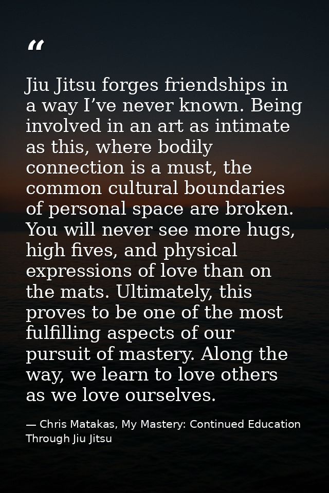 Jiu Jitsu forges friendships in a way I’ve never known. Being involved in an art as intimate as this, where bodily conne — Chris Matakas, My Mastery: Continued Education Through Jiu Jitsu