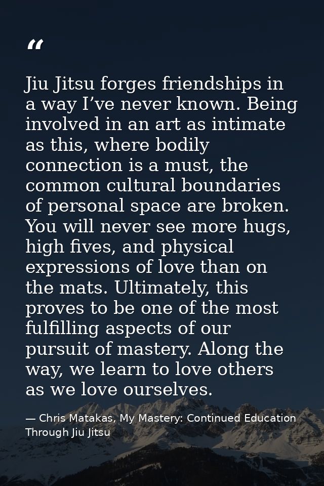 Jiu Jitsu forges friendships in a way I’ve never known. Being involved in an art as intimate as this, where bodily conne — Chris Matakas, My Mastery: Continued Education Through Jiu Jitsu