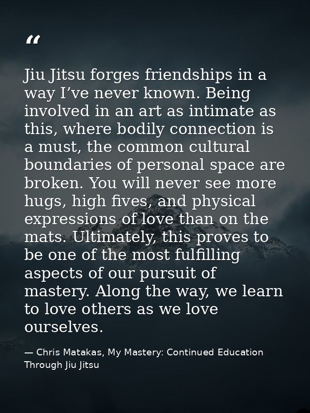 Jiu Jitsu forges friendships in a way I’ve never known. Being involved in an art as intimate as this, where bodily conne — Chris Matakas, My Mastery: Continued Education Through Jiu Jitsu