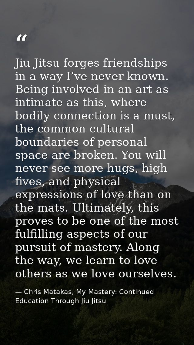 Jiu Jitsu forges friendships in a way I’ve never known. Being involved in an art as intimate as this, where bodily conne — Chris Matakas, My Mastery: Continued Education Through Jiu Jitsu